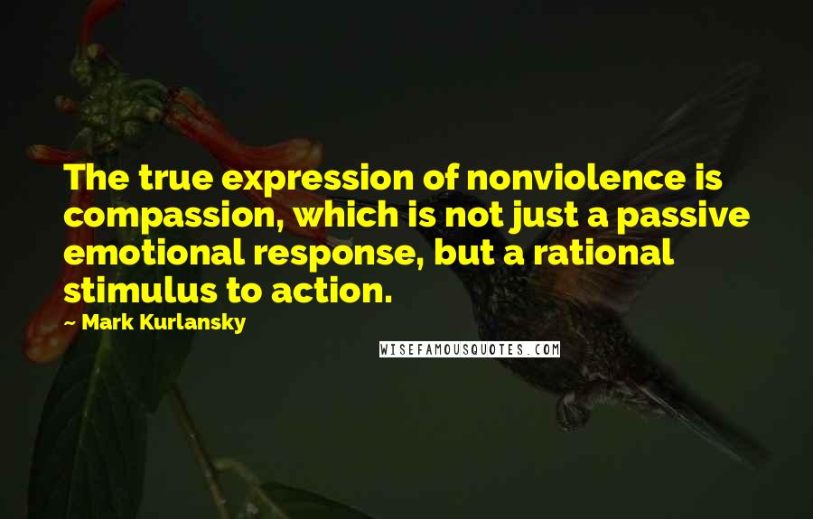 Mark Kurlansky Quotes: The true expression of nonviolence is compassion, which is not just a passive emotional response, but a rational stimulus to action.