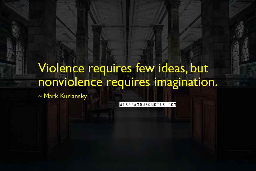 Mark Kurlansky Quotes: Violence requires few ideas, but nonviolence requires imagination.