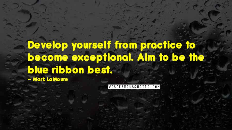 Mark LaMoure Quotes: Develop yourself from practice to become exceptional. Aim to be the blue ribbon best.