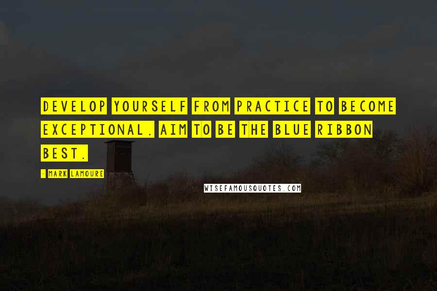 Mark LaMoure Quotes: Develop yourself from practice to become exceptional. Aim to be the blue ribbon best.