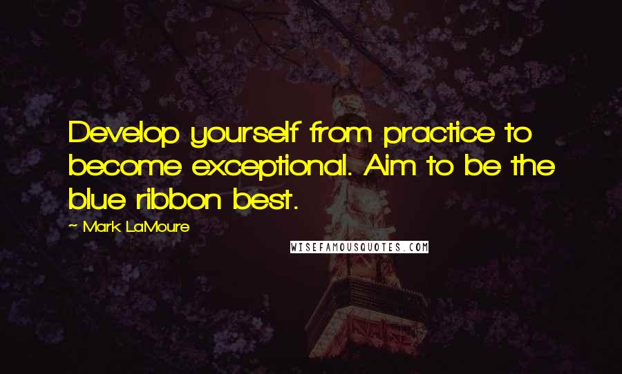 Mark LaMoure Quotes: Develop yourself from practice to become exceptional. Aim to be the blue ribbon best.