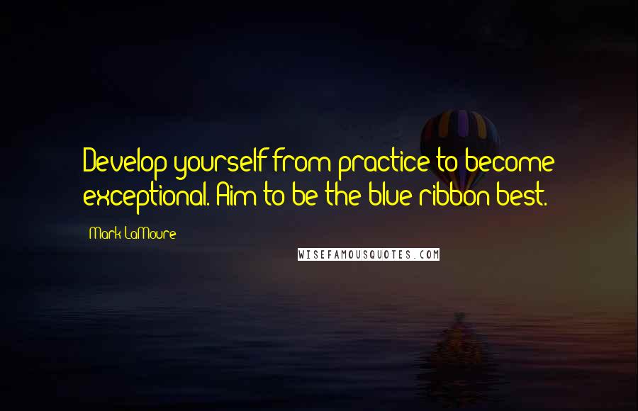 Mark LaMoure Quotes: Develop yourself from practice to become exceptional. Aim to be the blue ribbon best.