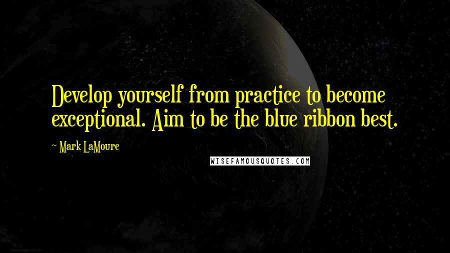 Mark LaMoure Quotes: Develop yourself from practice to become exceptional. Aim to be the blue ribbon best.