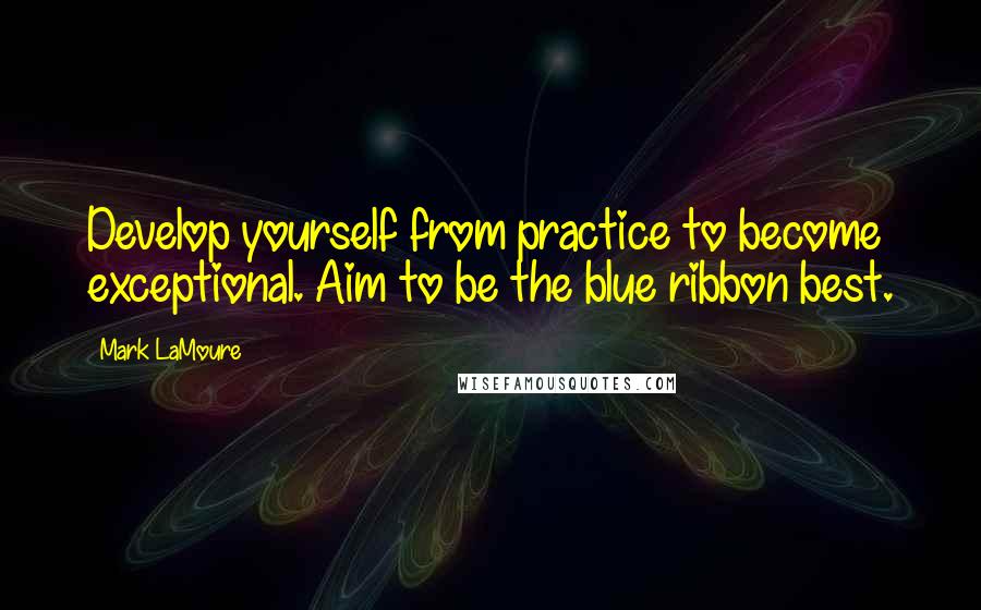 Mark LaMoure Quotes: Develop yourself from practice to become exceptional. Aim to be the blue ribbon best.