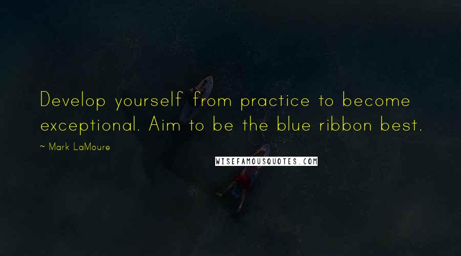 Mark LaMoure Quotes: Develop yourself from practice to become exceptional. Aim to be the blue ribbon best.