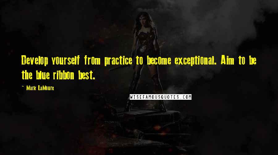Mark LaMoure Quotes: Develop yourself from practice to become exceptional. Aim to be the blue ribbon best.