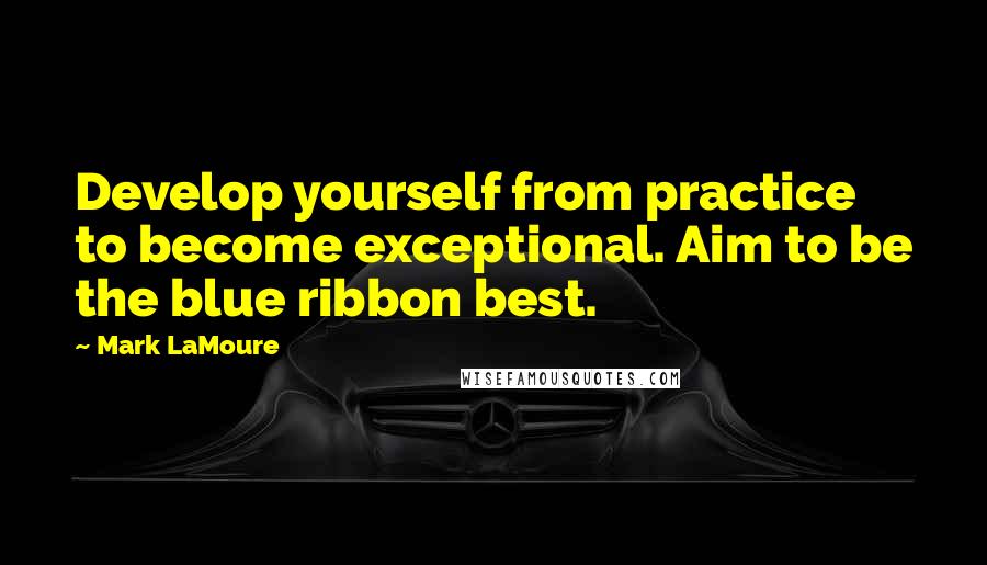 Mark LaMoure Quotes: Develop yourself from practice to become exceptional. Aim to be the blue ribbon best.