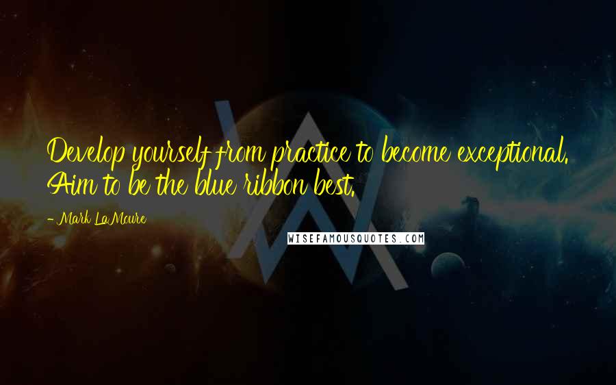 Mark LaMoure Quotes: Develop yourself from practice to become exceptional. Aim to be the blue ribbon best.