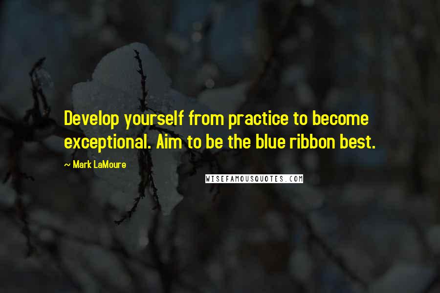 Mark LaMoure Quotes: Develop yourself from practice to become exceptional. Aim to be the blue ribbon best.