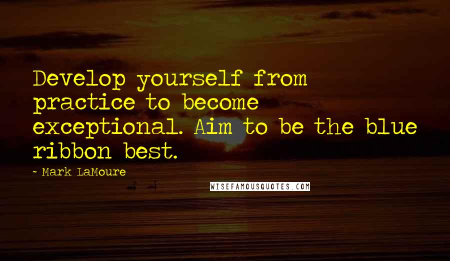 Mark LaMoure Quotes: Develop yourself from practice to become exceptional. Aim to be the blue ribbon best.