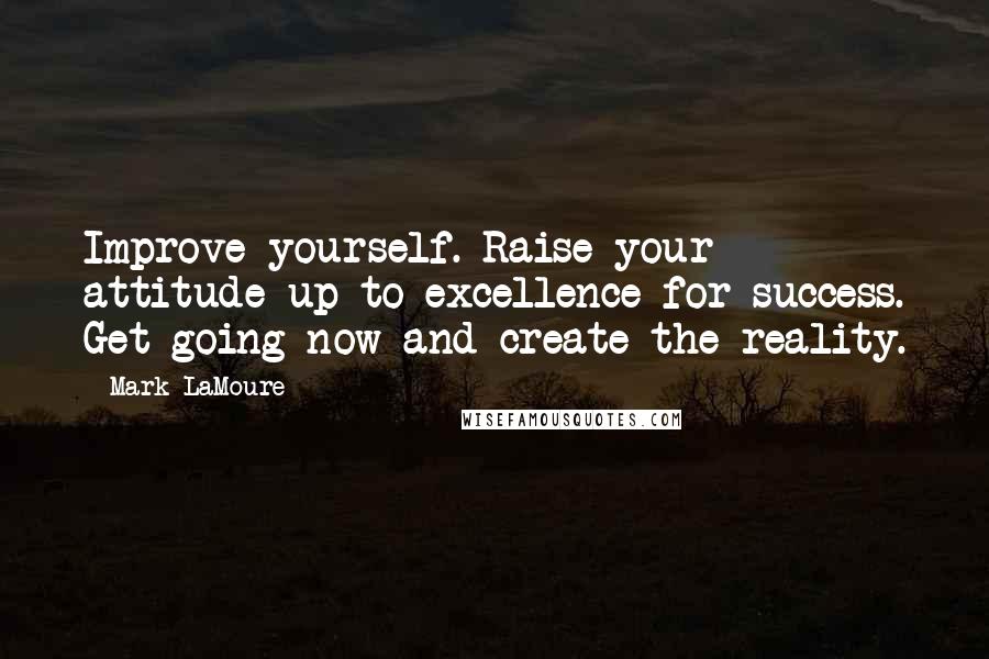 Mark LaMoure Quotes: Improve yourself. Raise your attitude up to excellence for success. Get going now and create the reality.