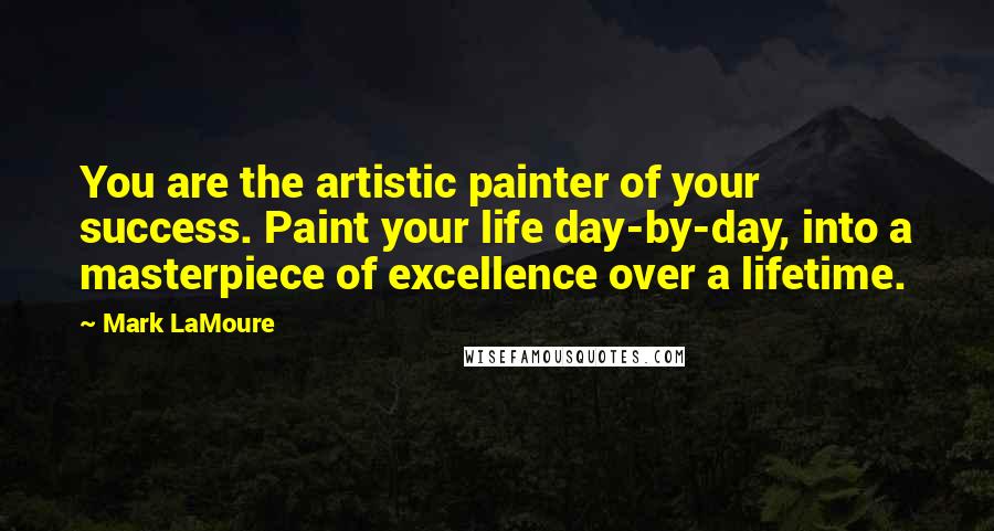 Mark LaMoure Quotes: You are the artistic painter of your success. Paint your life day-by-day, into a masterpiece of excellence over a lifetime.