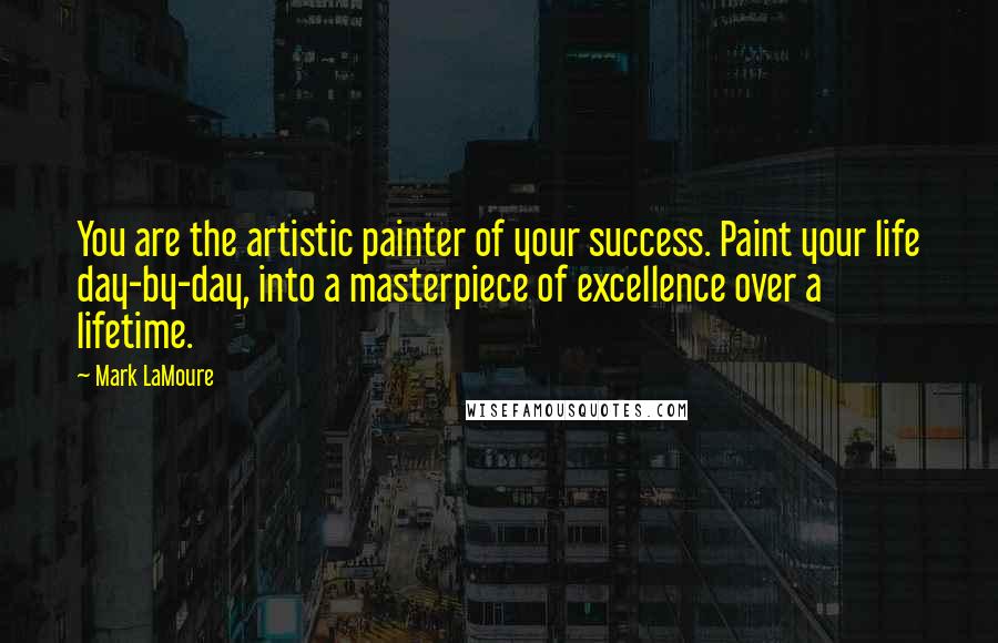 Mark LaMoure Quotes: You are the artistic painter of your success. Paint your life day-by-day, into a masterpiece of excellence over a lifetime.