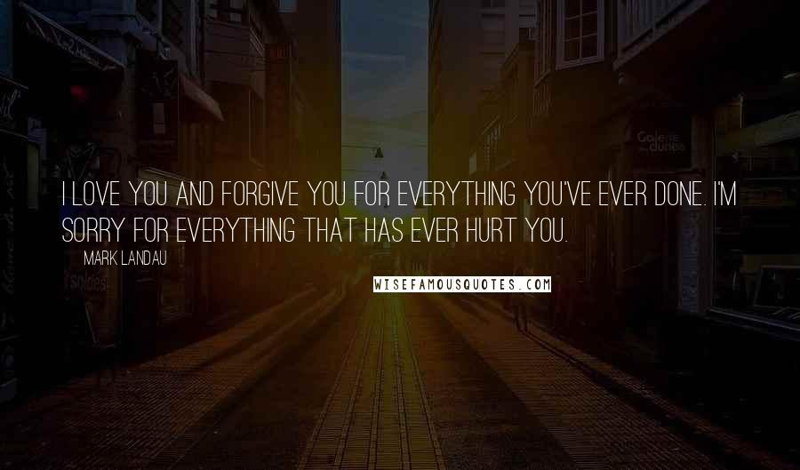 Mark Landau Quotes: I love you and forgive you for everything you've ever done. I'm sorry for everything that has ever hurt you.