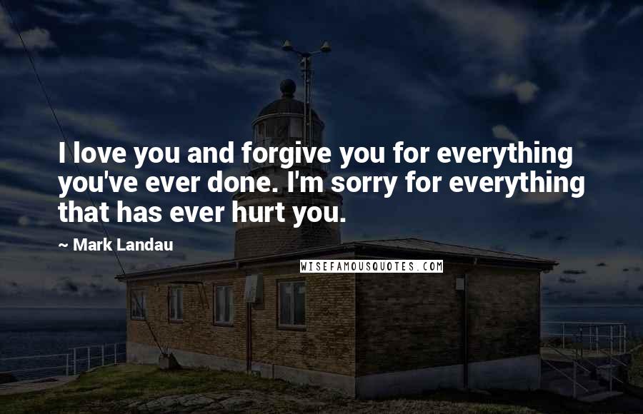 Mark Landau Quotes: I love you and forgive you for everything you've ever done. I'm sorry for everything that has ever hurt you.