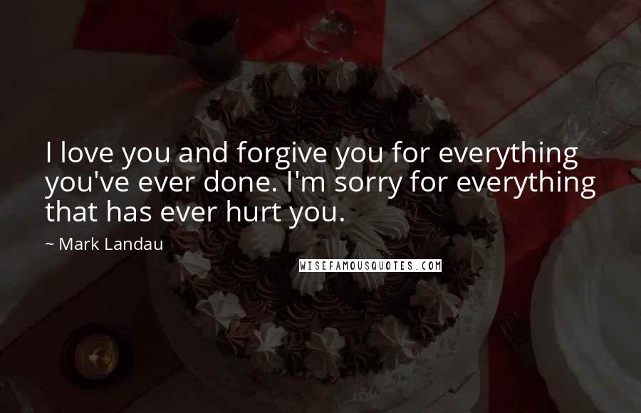 Mark Landau Quotes: I love you and forgive you for everything you've ever done. I'm sorry for everything that has ever hurt you.