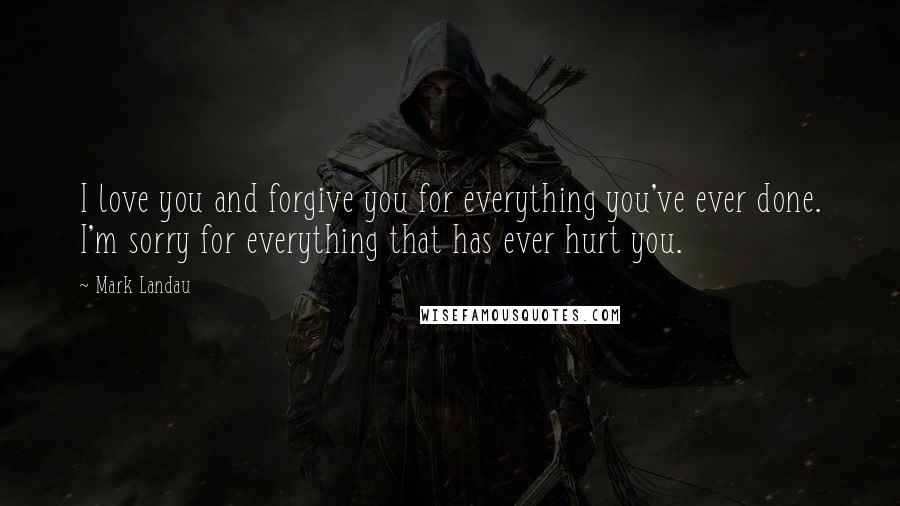 Mark Landau Quotes: I love you and forgive you for everything you've ever done. I'm sorry for everything that has ever hurt you.