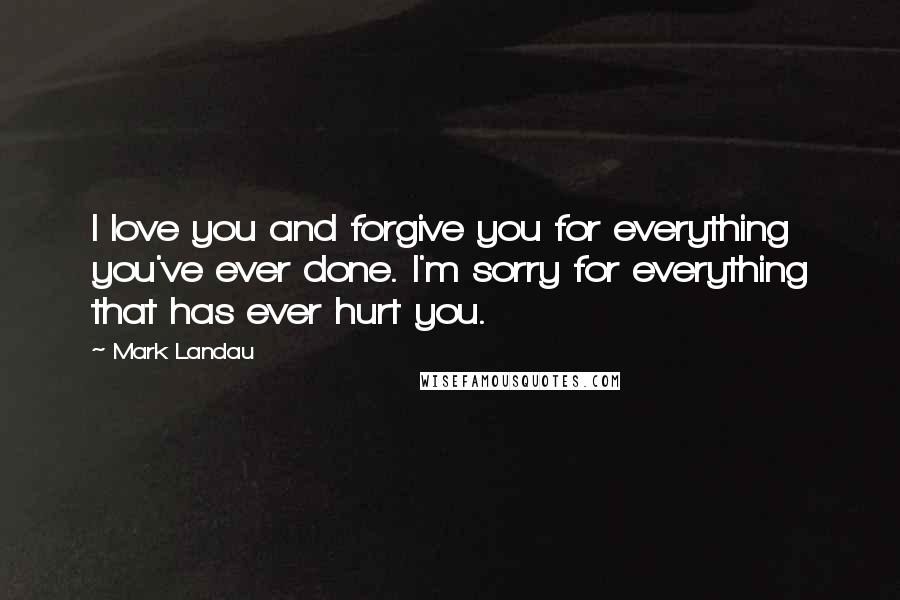 Mark Landau Quotes: I love you and forgive you for everything you've ever done. I'm sorry for everything that has ever hurt you.