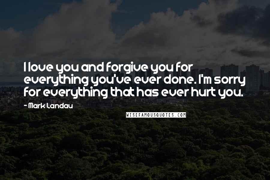 Mark Landau Quotes: I love you and forgive you for everything you've ever done. I'm sorry for everything that has ever hurt you.