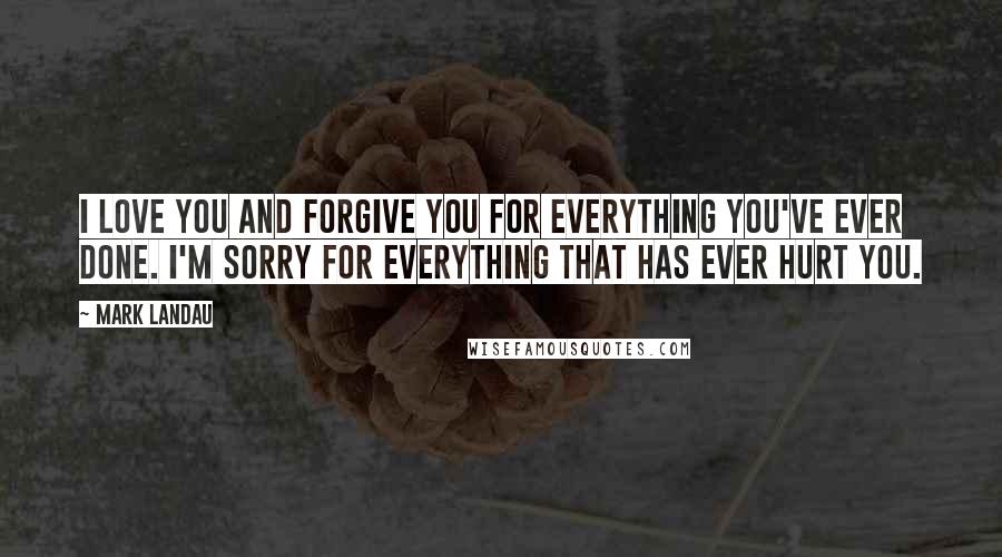 Mark Landau Quotes: I love you and forgive you for everything you've ever done. I'm sorry for everything that has ever hurt you.