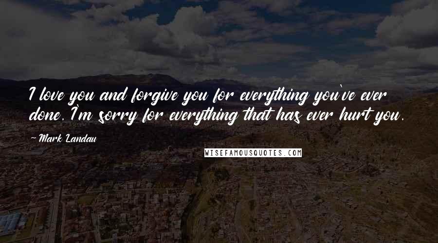 Mark Landau Quotes: I love you and forgive you for everything you've ever done. I'm sorry for everything that has ever hurt you.