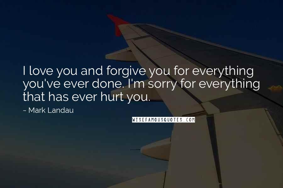 Mark Landau Quotes: I love you and forgive you for everything you've ever done. I'm sorry for everything that has ever hurt you.