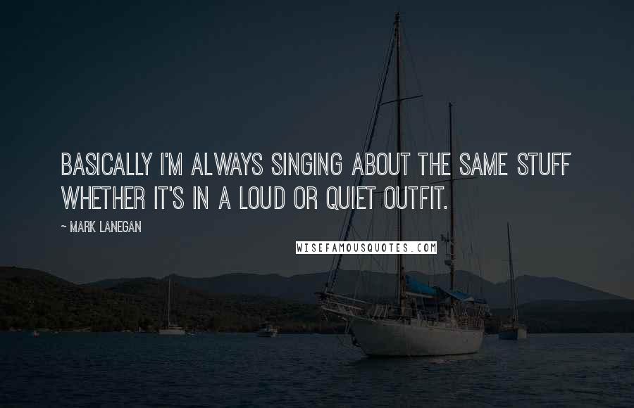 Mark Lanegan Quotes: Basically I'm always singing about the same stuff whether it's in a loud or quiet outfit.