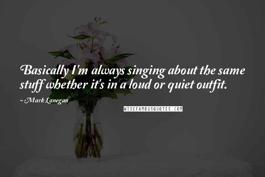 Mark Lanegan Quotes: Basically I'm always singing about the same stuff whether it's in a loud or quiet outfit.