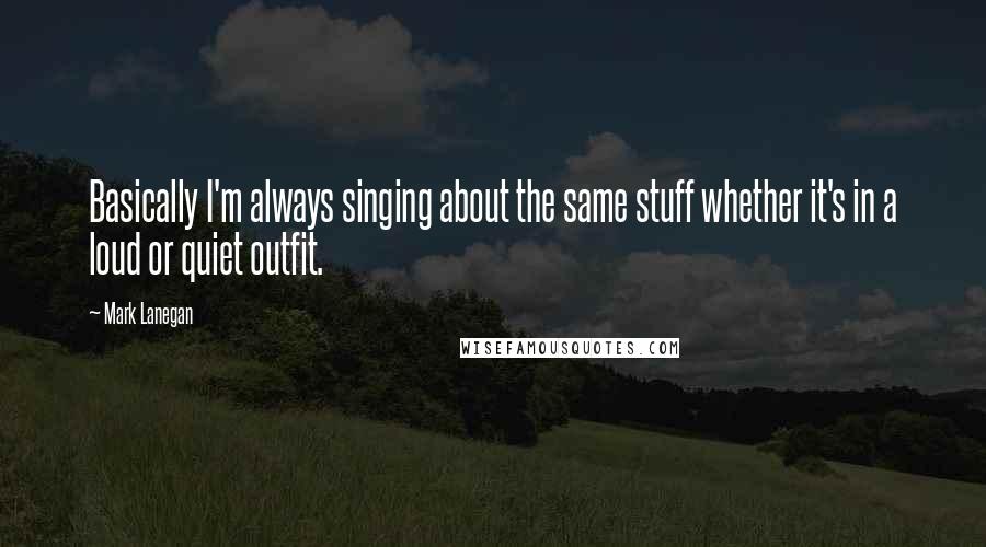 Mark Lanegan Quotes: Basically I'm always singing about the same stuff whether it's in a loud or quiet outfit.