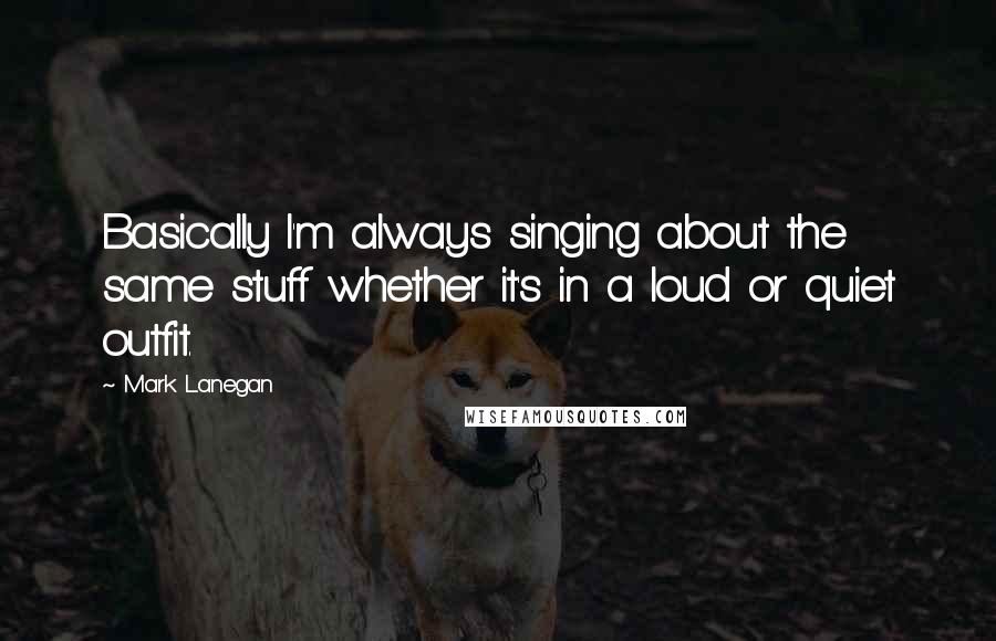 Mark Lanegan Quotes: Basically I'm always singing about the same stuff whether it's in a loud or quiet outfit.