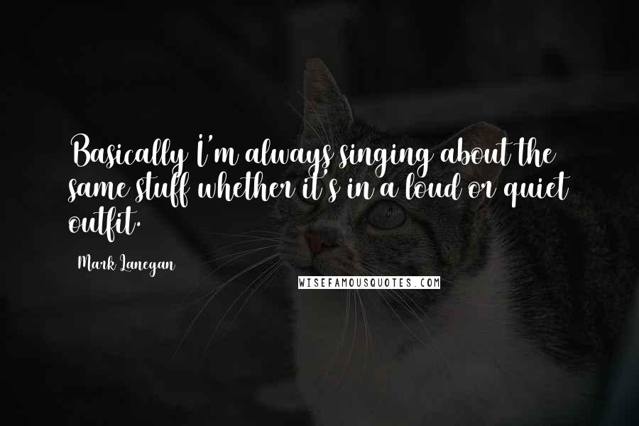 Mark Lanegan Quotes: Basically I'm always singing about the same stuff whether it's in a loud or quiet outfit.