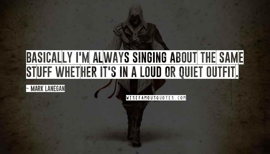 Mark Lanegan Quotes: Basically I'm always singing about the same stuff whether it's in a loud or quiet outfit.