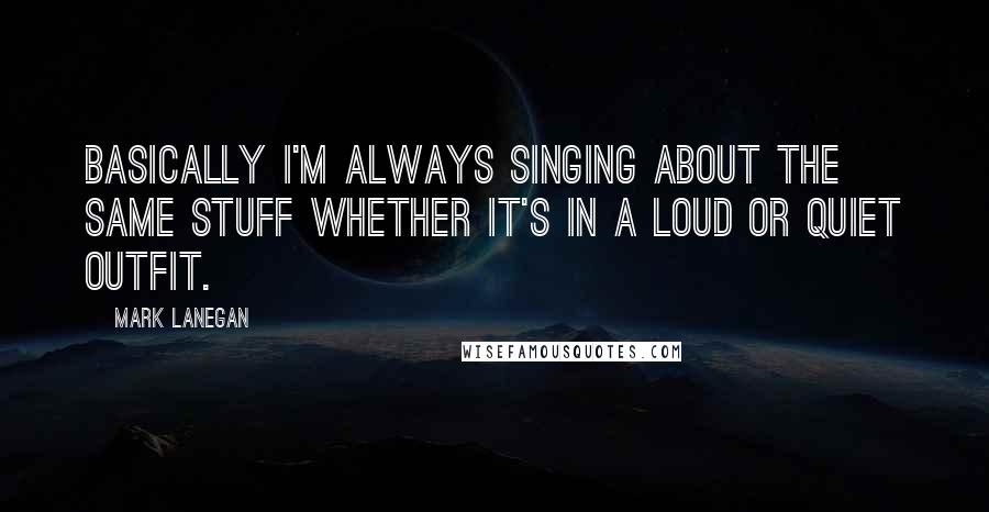 Mark Lanegan Quotes: Basically I'm always singing about the same stuff whether it's in a loud or quiet outfit.