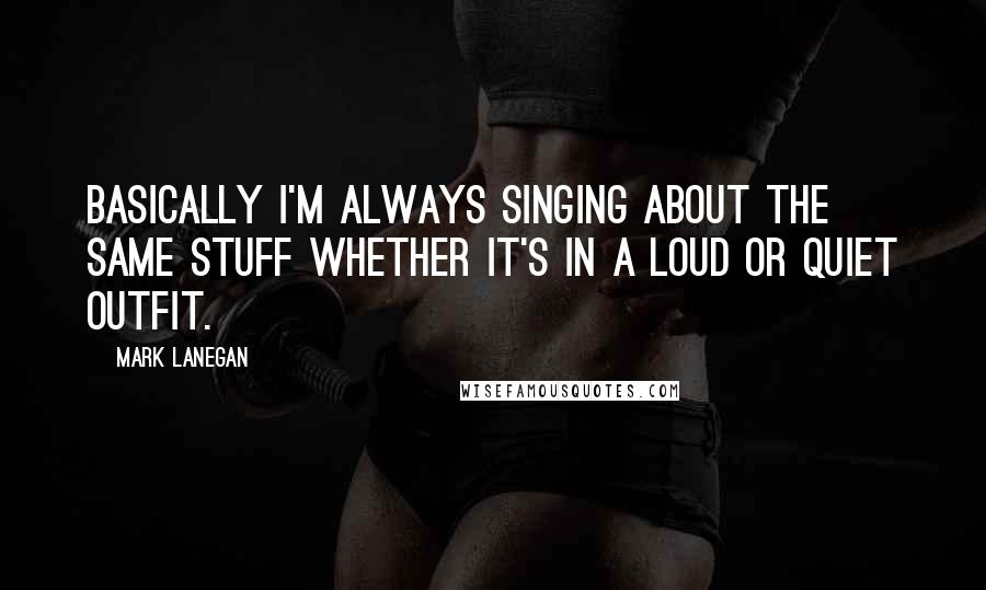 Mark Lanegan Quotes: Basically I'm always singing about the same stuff whether it's in a loud or quiet outfit.