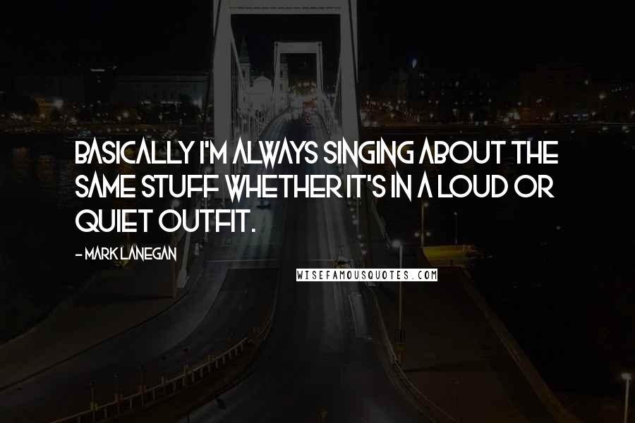 Mark Lanegan Quotes: Basically I'm always singing about the same stuff whether it's in a loud or quiet outfit.