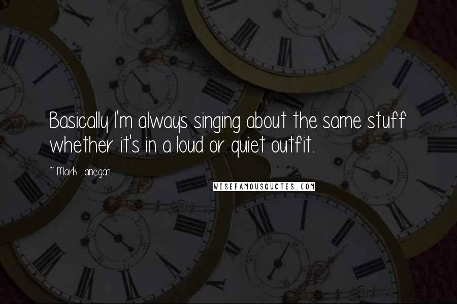 Mark Lanegan Quotes: Basically I'm always singing about the same stuff whether it's in a loud or quiet outfit.