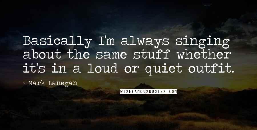 Mark Lanegan Quotes: Basically I'm always singing about the same stuff whether it's in a loud or quiet outfit.