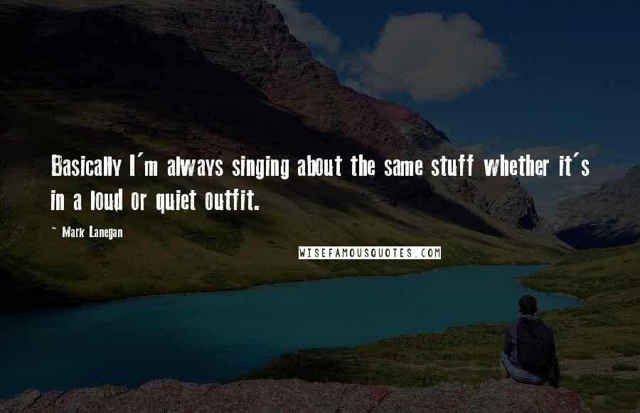 Mark Lanegan Quotes: Basically I'm always singing about the same stuff whether it's in a loud or quiet outfit.