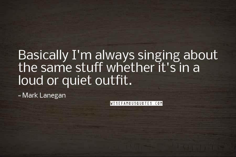 Mark Lanegan Quotes: Basically I'm always singing about the same stuff whether it's in a loud or quiet outfit.