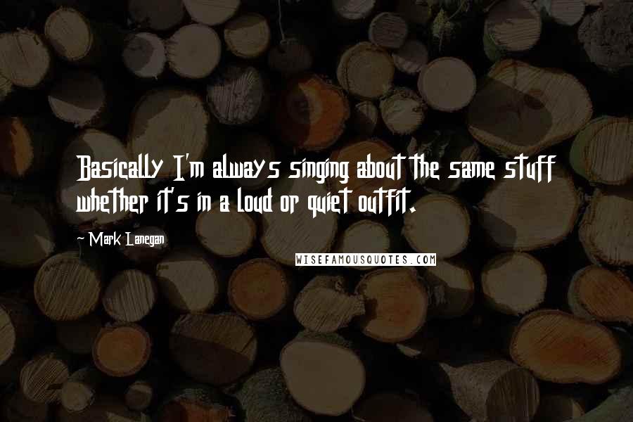 Mark Lanegan Quotes: Basically I'm always singing about the same stuff whether it's in a loud or quiet outfit.