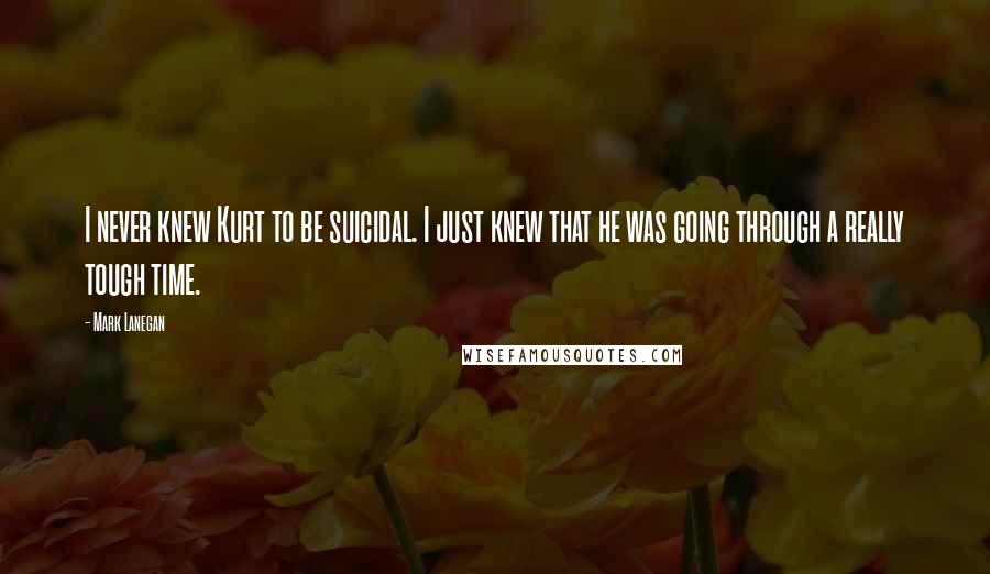 Mark Lanegan Quotes: I never knew Kurt to be suicidal. I just knew that he was going through a really tough time.