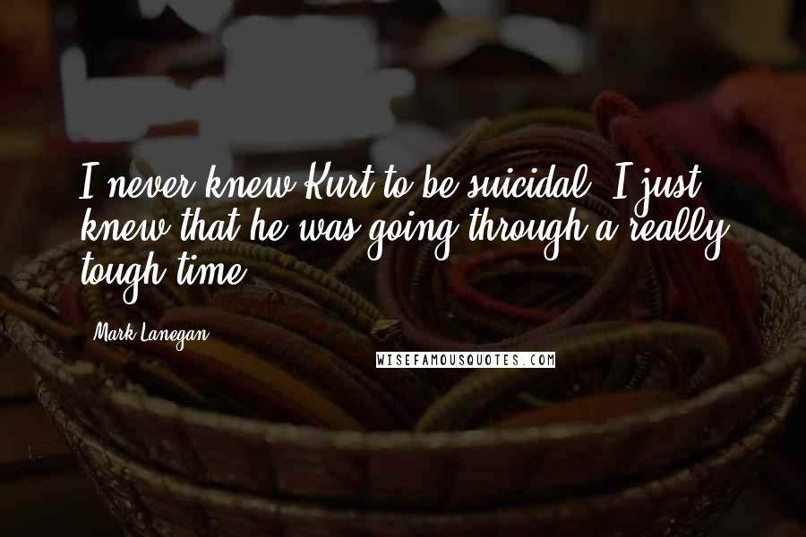 Mark Lanegan Quotes: I never knew Kurt to be suicidal. I just knew that he was going through a really tough time.