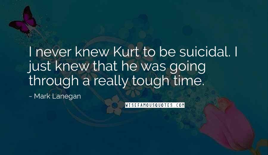 Mark Lanegan Quotes: I never knew Kurt to be suicidal. I just knew that he was going through a really tough time.