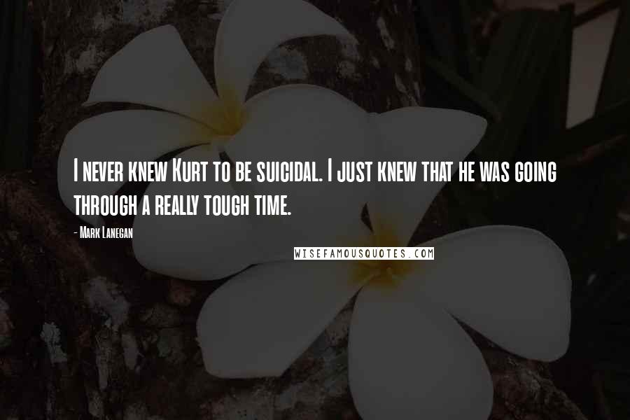 Mark Lanegan Quotes: I never knew Kurt to be suicidal. I just knew that he was going through a really tough time.