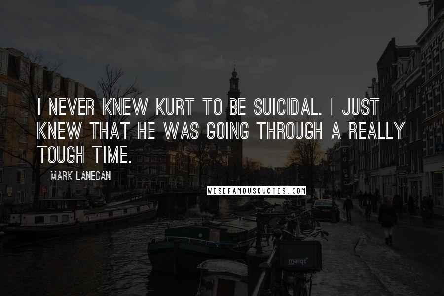 Mark Lanegan Quotes: I never knew Kurt to be suicidal. I just knew that he was going through a really tough time.