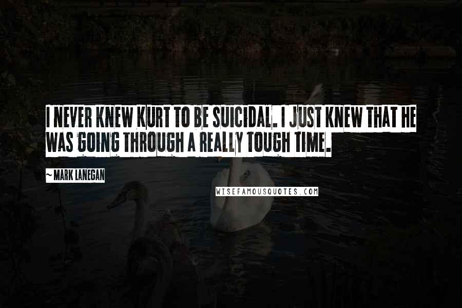 Mark Lanegan Quotes: I never knew Kurt to be suicidal. I just knew that he was going through a really tough time.