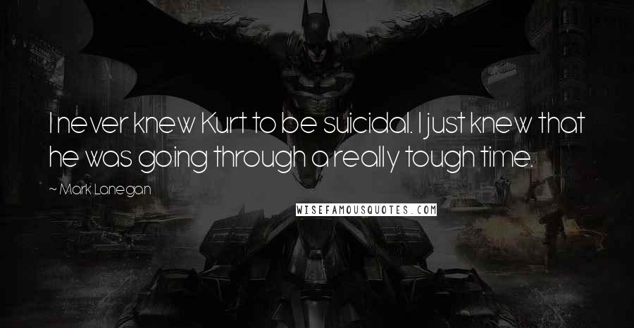 Mark Lanegan Quotes: I never knew Kurt to be suicidal. I just knew that he was going through a really tough time.