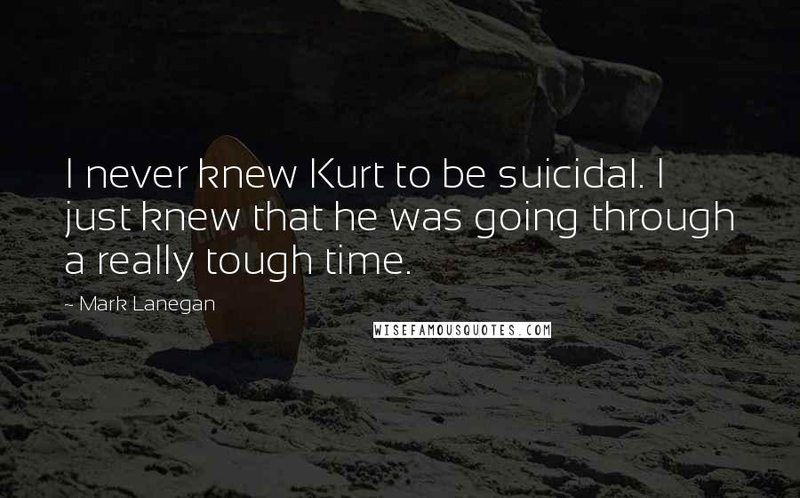 Mark Lanegan Quotes: I never knew Kurt to be suicidal. I just knew that he was going through a really tough time.