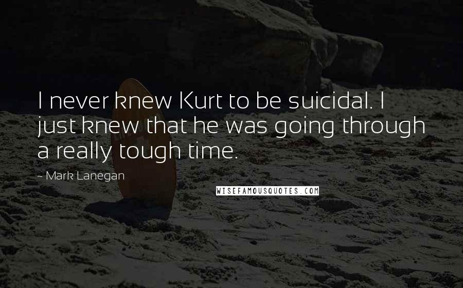 Mark Lanegan Quotes: I never knew Kurt to be suicidal. I just knew that he was going through a really tough time.