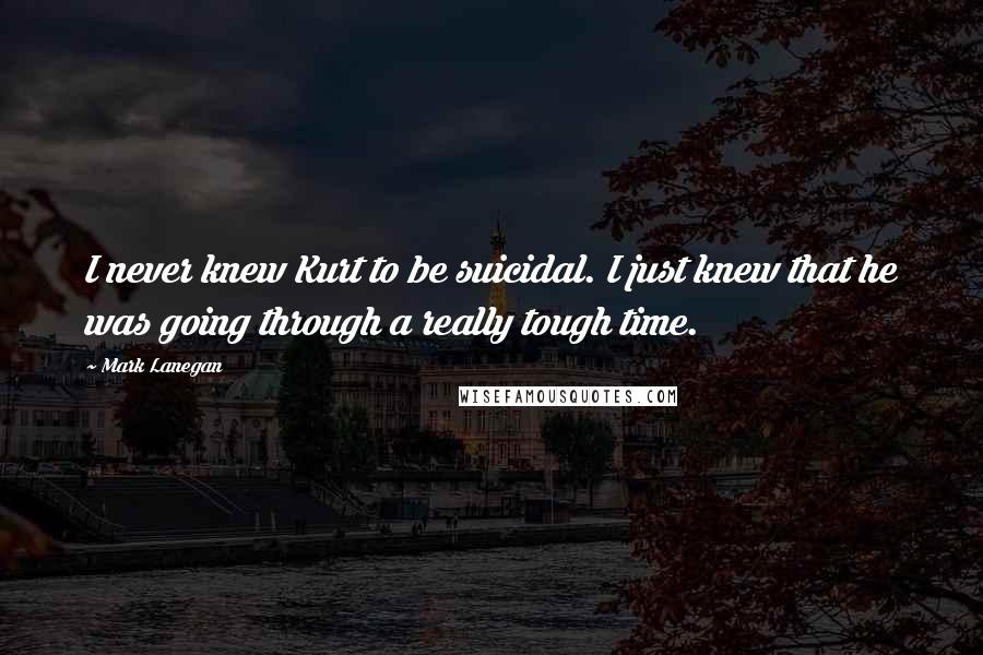 Mark Lanegan Quotes: I never knew Kurt to be suicidal. I just knew that he was going through a really tough time.